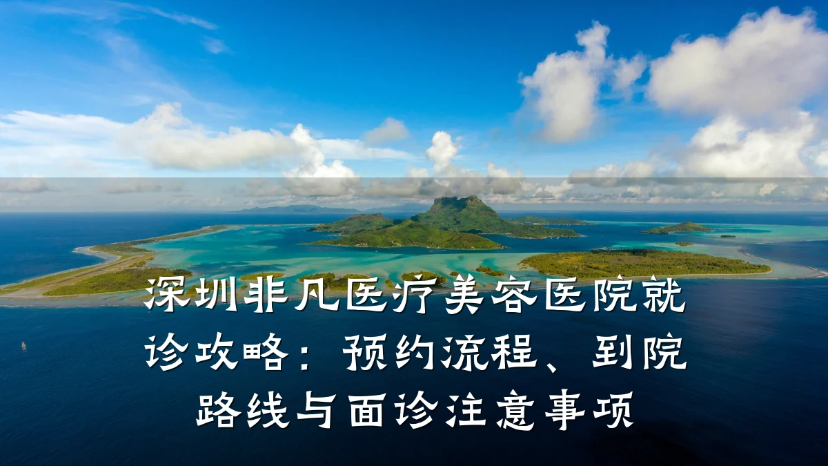 深圳非凡医疗美容医院就诊攻略:预约流程、到院路线与面诊注意事项