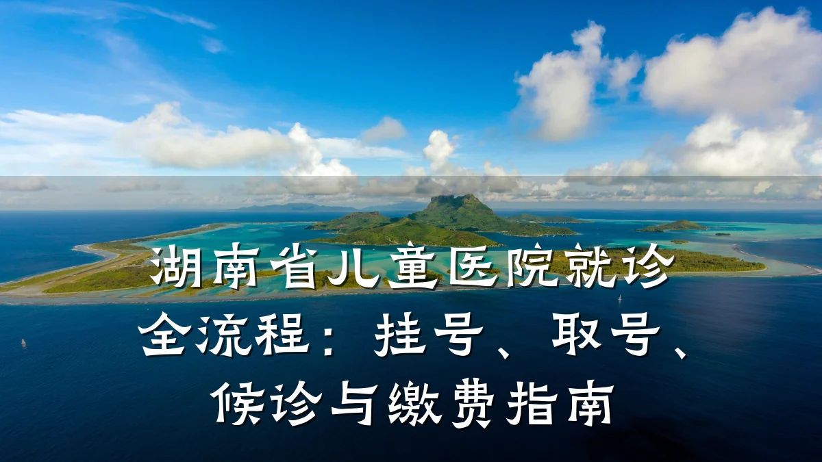 湖南省儿童医院就诊全流程：挂号、取号、候诊与缴费指南