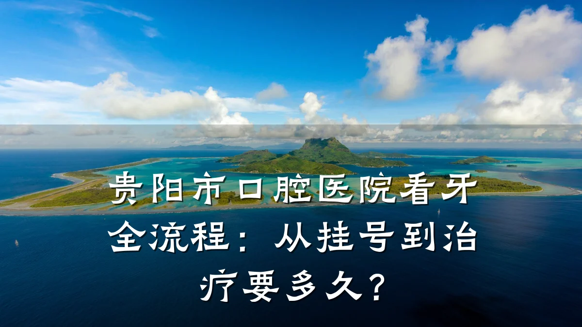 贵阳市口腔医院看牙全流程:从挂号到治疗要多久?